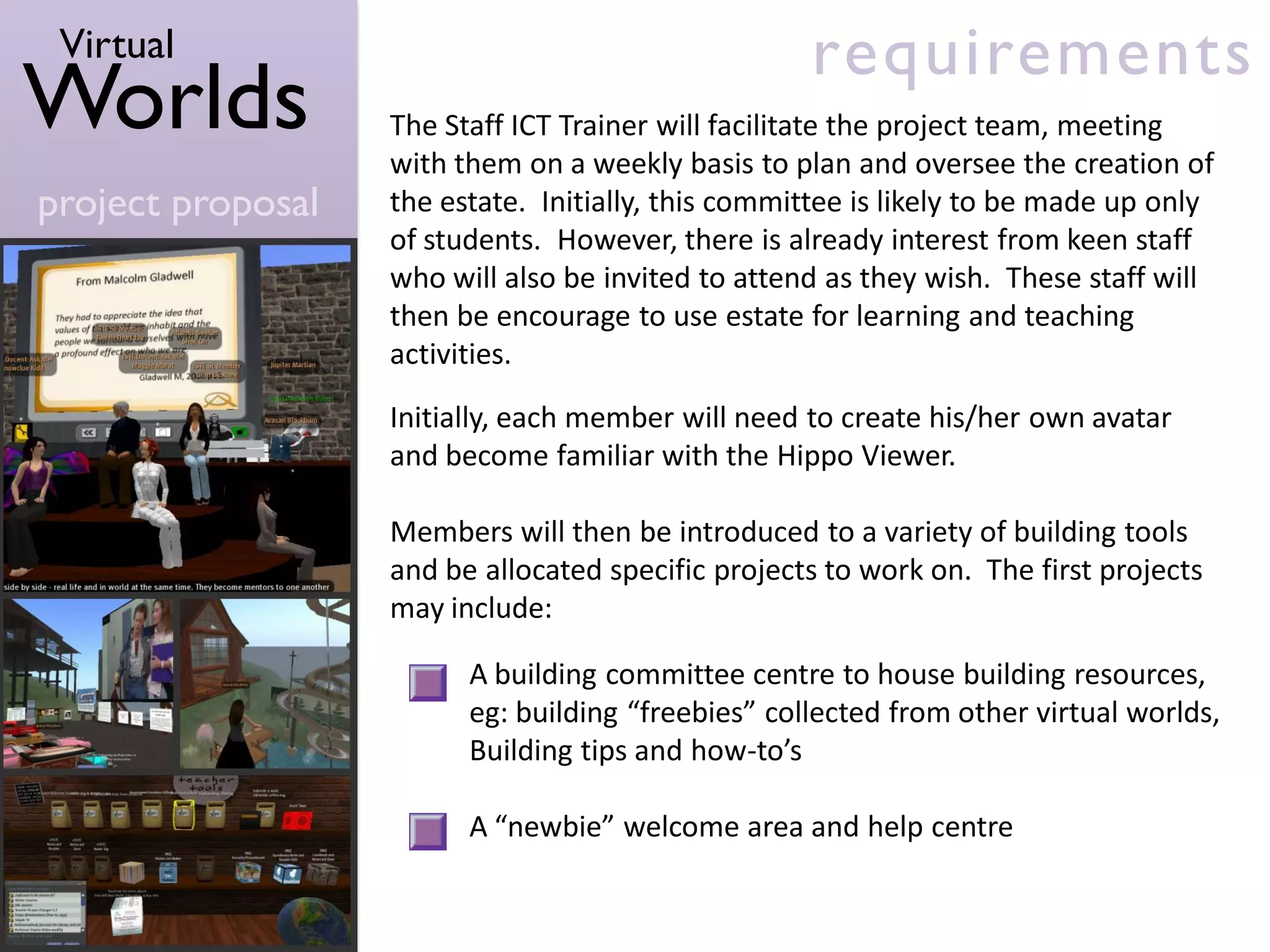 Virtual                                            requirements
Worlds             The Staff ICT Trainer will facilitate the project team, meeting
                   with them on a weekly basis to plan and oversee the creation of
project proposal   the estate. Initially, this committee is likely to be made up only
                   of students. However, there is already interest from keen staff
                   who will also be invited to attend as they wish. These staff will
                   then be encourage to use estate for learning and teaching
                   activities.

                   Initially, each member will need to create his/her own avatar
                   and become familiar with the Hippo Viewer.

                   Members will then be introduced to a variety of building tools
                   and be allocated specific projects to work on. The first projects
                   may include:

                         A building committee centre to house building resources,
                         eg: building “freebies” collected from other virtual worlds,
                         Building tips and how-to’s

                         A “newbie” welcome area and help centre
 