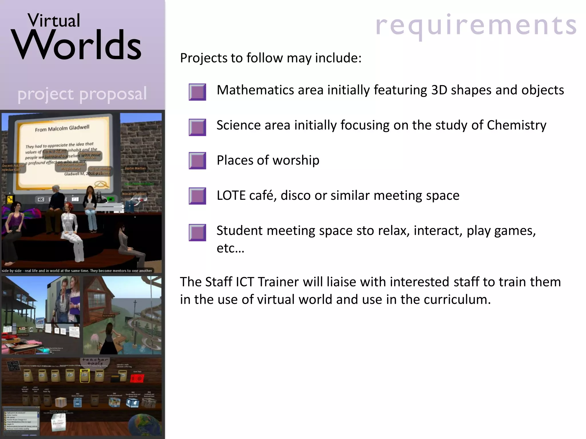 Virtual                                              requirements
Worlds             Projects to follow may include:

project proposal         Mathematics area initially featuring 3D shapes and objects

                         Science area initially focusing on the study of Chemistry

                         Places of worship

                         LOTE café, disco or similar meeting space

                         Student meeting space sto relax, interact, play games,
                         etc…

                   The Staff ICT Trainer will liaise with interested staff to train them
                   in the use of virtual world and use in the curriculum.
 