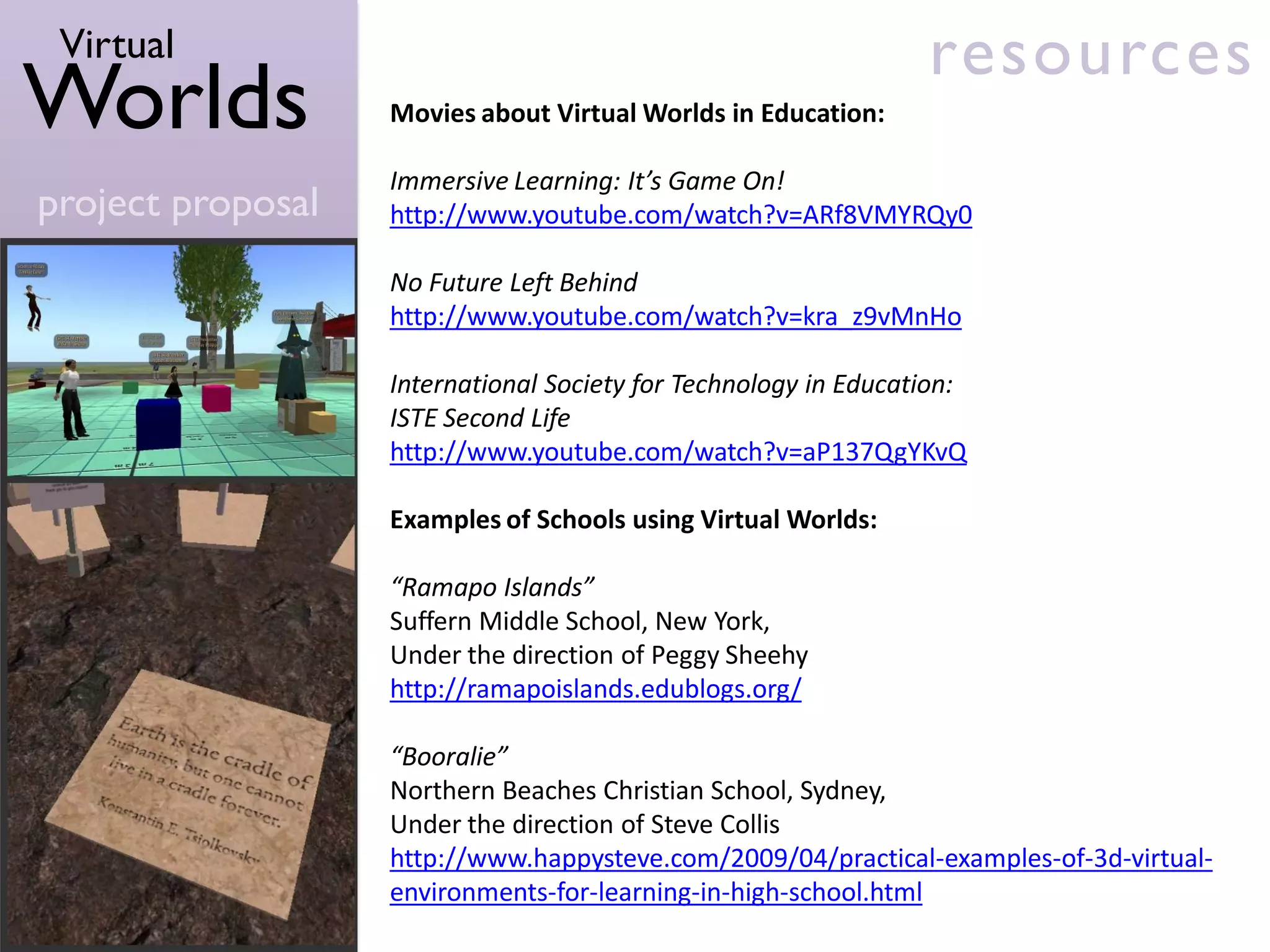 Virtual                                                         resources
Worlds             Movies about Virtual Worlds in Education:

                   Immersive Learning: It’s Game On!
project proposal   http://www.youtube.com/watch?v=ARf8VMYRQy0

                   No Future Left Behind
                   http://www.youtube.com/watch?v=kra_z9vMnHo

                   International Society for Technology in Education:
                   ISTE Second Life
                   http://www.youtube.com/watch?v=aP137QgYKvQ

                   Examples of Schools using Virtual Worlds:

                   “Ramapo Islands”
                   Suffern Middle School, New York,
                   Under the direction of Peggy Sheehy
                   http://ramapoislands.edublogs.org/

                   “Booralie”
                   Northern Beaches Christian School, Sydney,
                   Under the direction of Steve Collis
                   http://www.happysteve.com/2009/04/practical-examples-of-3d-virtual-
                   environments-for-learning-in-high-school.html
 