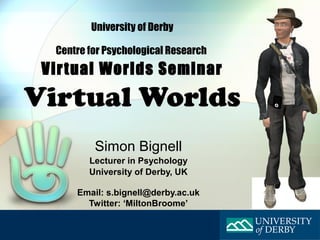 University of Derby

  Centre for Psychological Research
 Virtual Worlds Seminar
Virtual Worlds
          Simon Bignell
         Lecturer in Psychology
         University of Derby, UK

      Email: s.bignell@derby.ac.uk
        Twitter: ‘MiltonBroome’
 