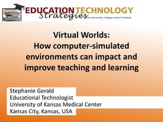 Stephanie Gerald Educational Technologist University of Kansas Medical Center Kansas City, Kansas, USA Virtual Worlds:How computer-simulated environments can impact and improve teaching and learning 