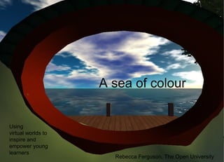 A sea of colour
Using
virtual worlds to
inspire and
empower young
learners
Rebecca Ferguson, The Open University
 