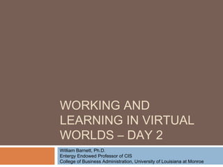 WORKING AND
LEARNING IN VIRTUAL
WORLDS – DAY 2
William Barnett, Ph.D.
Entergy Endowed Professor of CIS
College of Business Administration, University of Louisiana at Monroe
 