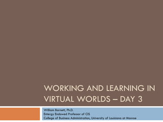 WORKING AND LEARNING IN VIRTUAL WORLDS – DAY 3 William Barnett, Ph.D. Entergy Endowed Professor of CIS College of Business Administration, University of Louisiana at Monroe 