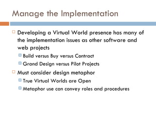 Manage the Implementation Developing a Virtual World presence has many of the implementation issues as other software and web projects Build versus Buy versus Contract Grand Design versus Pilot Projects Must consider design metaphor True Virtual Worlds are Open Metaphor use can convey roles and procedures 