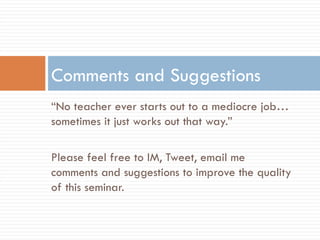 “ No teacher ever starts out to a mediocre job…sometimes it just works out that way.” Please feel free to IM, Tweet, email me comments and suggestions to improve the quality of this seminar. Comments and Suggestions 