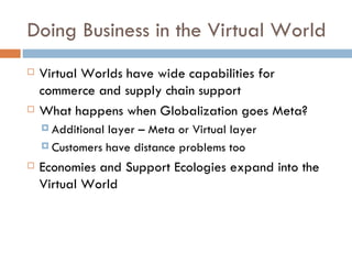 Doing Business in the Virtual World Virtual Worlds have wide capabilities for commerce and supply chain support What happens when Globalization goes Meta? Additional layer – Meta or Virtual layer Customers have distance problems too Economies and Support Ecologies expand into the Virtual World 
