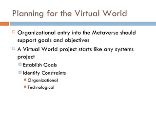 Planning for the Virtual World Organizational entry into the Metaverse should support goals and objectives A Virtual World project starts like any systems project Establish Goals Identify Constraints Organizational Technological 