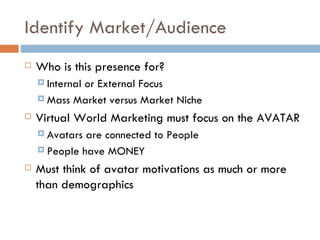 Identify Market/Audience Who is this presence for? Internal or External Focus Mass Market versus Market Niche Virtual World Marketing must focus on the AVATAR Avatars are connected to People People have MONEY Must think of avatar motivations as much or more than demographics 
