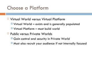 Choose a Platform Virtual World versus Virtual Platform Virtual World – exists and is generally populated Virtual Platform – must build world Public versus Private Worlds Gain control and security in Private World Must also recruit your audience if not internally focused 