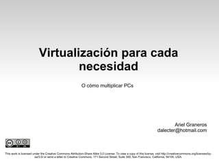 Virtualización para cada necesidad This work is licensed under the Creative Commons Attribution-Share Alike 3.0 License. To view a copy of this license, visit http://creativecommons.org/licenses/by-sa/3.0/ or send a letter to Creative Commons, 171 Second Street, Suite 300, San Francisco, California, 94105, USA. O cómo multiplicar PCs Ariel Graneros [email_address] 