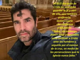 1816 El discípulo de
Cristo no sólo debe
guardar la fe y vivir
de ella, sino también
profesarla,
testimoniarla
con confianza
y difundirla:
“Todos, sin embargo,
deben estar preparados
para confesar a Cristo
ante los hombres y
seguirlo por el camino
de la cruz, en medio de
las persecuciones que la
Iglesia nunca falta.”
 