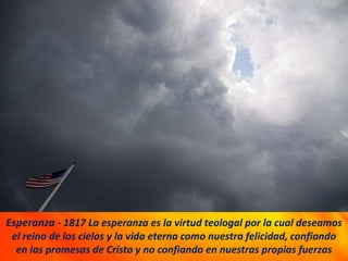Esperanza - 1817 La esperanza es la virtud teologal por la cual deseamos
el reino de los cielos y la vida eterna como nuestra felicidad, confiando
en las promesas de Cristo y no confiando en nuestras propias fuerzas
 