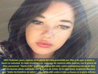 1821 Podemos, pues, esperar en la gloria del cielo prometida por Dios a los que le aman y
hacen su voluntad. En toda circunstancia, cada uno de nosotros debe esperar, con la gracia de
Dios, perseverar "hasta el fin" y obtener el gozo del cielo, como recompensa eterna de Dios
por las buenas obras realizadas con la gracia de Cristo. En la esperanza, la Iglesia reza para
que "todos los hombres se salven". Ella anhela estar unida a Cristo, su Esposo, en la gloria del cielo:
 