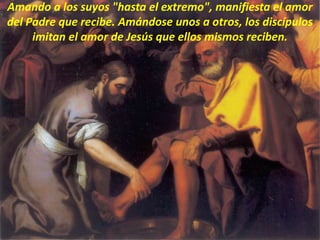 Amando a los suyos "hasta el extremo", manifiesta el amor
del Padre que recibe. Amándose unos a otros, los discípulos
imitan el amor de Jesús que ellos mismos reciben.
 