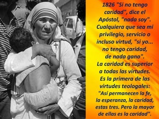 1826 "Si no tengo
caridad", dice el
Apóstol, "nada soy".
Cualquiera que sea mi
privilegio, servicio o
incluso virtud, "si yo...
no tengo caridad,
de nada gano".
La caridad es superior
a todas las virtudes.
Es la primera de las
virtudes teologales:
"Así permanecen la fe,
la esperanza, la caridad,
estas tres. Pero la mayor
de ellas es la caridad".
 