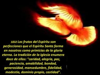 1832 Los frutos del Espíritu son
perfecciones que el Espíritu Santo forma
en nosotros como primicias de la gloria
eterna. La tradición de la Iglesia enumera
doce de ellos: "caridad, alegría, paz,
paciencia, amabilidad, bondad,
generosidad, mansedumbre, fidelidad,
modestia, dominio propio, castidad".
 