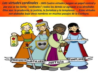 Las virtudes cardinales - 1805 Cuatro virtudes juegan un papel central y
por eso se las llama "cardinales"; todos los demás se agrupan a su alrededor.
Ellos son: la prudencia, la justicia, la fortaleza y la templanza. ....Estas virtudes
son alabadas bajo otros nombres en muchos pasajes de la Escritura.
 