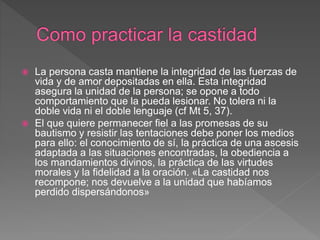  La persona casta mantiene la integridad de las fuerzas de
vida y de amor depositadas en ella. Esta integridad
asegura la unidad de la persona; se opone a todo
comportamiento que la pueda lesionar. No tolera ni la
doble vida ni el doble lenguaje (cf Mt 5, 37).
 El que quiere permanecer fiel a las promesas de su
bautismo y resistir las tentaciones debe poner los medios
para ello: el conocimiento de sí, la práctica de una ascesis
adaptada a las situaciones encontradas, la obediencia a
los mandamientos divinos, la práctica de las virtudes
morales y la fidelidad a la oración. «La castidad nos
recompone; nos devuelve a la unidad que habíamos
perdido dispersándonos»
 