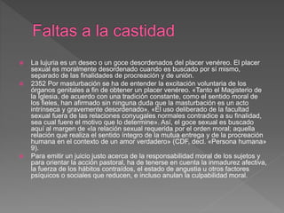  La lujuria es un deseo o un goce desordenados del placer venéreo. El placer
sexual es moralmente desordenado cuando es buscado por sí mismo,
separado de las finalidades de procreación y de unión.
 2352 Por masturbación se ha de entender la excitación voluntaria de los
órganos genitales a fin de obtener un placer venéreo. «Tanto el Magisterio de
la Iglesia, de acuerdo con una tradición constante, como el sentido moral de
los fieles, han afirmado sin ninguna duda que la masturbación es un acto
intrínseca y gravemente desordenado». «El uso deliberado de la facultad
sexual fuera de las relaciones conyugales normales contradice a su finalidad,
sea cual fuere el motivo que lo determine». Así, el goce sexual es buscado
aquí al margen de «la relación sexual requerida por el orden moral; aquella
relación que realiza el sentido íntegro de la mutua entrega y de la procreación
humana en el contexto de un amor verdadero» (CDF, decl. «Persona humana»
9).
 Para emitir un juicio justo acerca de la responsabilidad moral de los sujetos y
para orientar la acción pastoral, ha de tenerse en cuenta la inmadurez afectiva,
la fuerza de los hábitos contraídos, el estado de angustia u otros factores
psíquicos o sociales que reducen, e incluso anulan la culpabilidad moral.
 