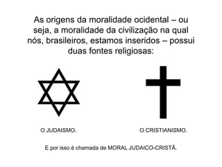 As origens da moralidade ocidental – ou
seja, a moralidade da civilização na qual
nós, brasileiros, estamos inseridos – possui
duas fontes religiosas:

O JUDAISMO.

O CRISTIANISMO.

E por isso é chamada de MORAL JUDAICO-CRISTÃ.

 