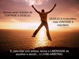 Somos seres dotados de
VONTADE e DESEJO.
DESEJO é involuntário,
mas VONTADE é
voluntária.

E, para lidar com ambos, temos a LIBERDADE de
escolher e decidir... o LIVRE-ARBÍTRIO.

 