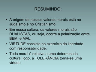 RESUMINDO:
• A origem de nossos valores morais está no
Judaísmo e no Cristianismo.
• Em nossa cultura, os valores morais são
DUALISTAS, ou seja, ocorre a polarização entre
BEM e MAL.
• VIRTUDE consiste no exercício da liberdade
com responsabilidade.
• Toda moral é relativa a uma determinada
cultura, logo, a TOLERÂNCIA torna-se uma
virtude.

 