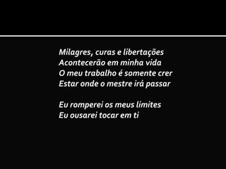 Milagres, curas e libertações
Acontecerão em minha vida
O meu trabalho é somente crer
Estar onde o mestre irá passar
Eu romperei os meus limites
Eu ousarei tocar em ti
 