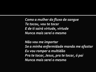 Como a mulher do fluxo de sangue
Te tocou, vou te tocar
E de ti sairá virtude, virtude
Nunca mais serei o mesmo
Não vou me importar
Se a minha enfermidade manda me afastar
Eu vou romper a multidão
Pra te tocar, Jesus, pra te tocar, ó pai
Nunca mais serei o mesmo
 