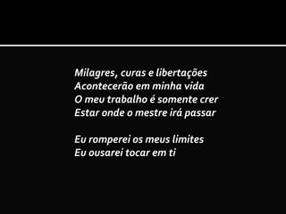 Milagres, curas e libertações
Acontecerão em minha vida
O meu trabalho é somente crer
Estar onde o mestre irá passar
Eu romperei os meus limites
Eu ousarei tocar em ti
 