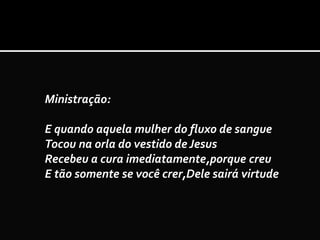 Ministração:
E quando aquela mulher do fluxo de sangue
Tocou na orla do vestido de Jesus
Recebeu a cura imediatamente,porque creu
E tão somente se você crer,Dele sairá virtude
 