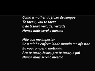 Como a mulher do fluxo de sangue
Te tocou, vou te tocar
E de ti sairá virtude, virtude
Nunca mais serei o mesmo
Não vou me importar
Se a minha enfermidade manda me afastar
Eu vou romper a multidão
Pra te tocar, Jesus, pra te tocar, ó pai
Nunca mais serei o mesmo
 
