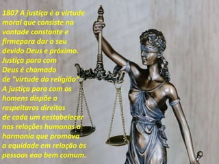 1807 A justiça é a virtude
moral que consiste na
vontade constante e
firmepara dar o seu
devido Deus e próximo.
Justiça para com
Deus é chamado
de "virtude da religião”.
A justiça para com os
homens dispõe a
respeitaros direitos
de cada um eestabelecer
nas relações humanas a
harmonia que promova
a equidade em relação às
pessoas eao bem comum.
 