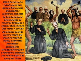 1808 A fortaleza é a
virtude moral que
garante firmeza nas
dificuldades e
constância nasbusca
do bem.Fortalece a
determinação de
resistir às tentações e
superar obstáculos na
vida moral. A virtude
da fortaleza permite
vencer o medo, até
mesmo o medo da
morte, e enfrentar
provaçõese
perseguições.
Ele dispõe até mesmo
a renunciar e sacrificar
sua vida em defesa de
uma justa causa.
 
