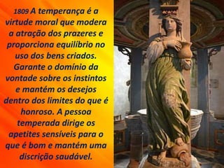1809 A temperança é a
virtude moral que modera
a atração dos prazeres e
proporciona equilíbrio no
uso dos bens criados.
Garante o domínio da
vontade sobre os instintos
e mantém os desejos
dentro dos limites do que é
honroso. A pessoa
temperada dirige os
apetites sensíveis para o
que é bom e mantém uma
discrição saudável.
 