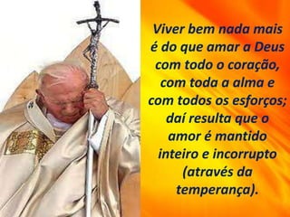 Viver bem nada mais
é do que amar a Deus
com todo o coração,
com toda a alma e
com todos os esforços;
daí resulta que o
amor é mantido
inteiro e incorrupto
(através da
temperança).
 