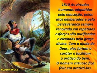 1810 As virtudes
humanas adquiridas
pela educação, pelos
atos deliberados e pela
perseverança sempre
renovada em repetidos
esforços são purificadas
e elevadas pela graça
divina. Com a ajuda de
Deus, eles forjam o
caráter e facilitam
a prática do bem.
O homem virtuoso fica
feliz em praticá-las.
ROBERT BRUCE
 