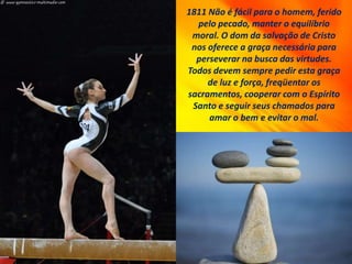 1811 Não é fácil para o homem, ferido
pelo pecado, manter o equilíbrio
moral. O dom da salvação de Cristo
nos oferece a graça necessária para
perseverar na busca das virtudes.
Todos devem sempre pedir esta graça
de luz e força, freqüentar os
sacramentos, cooperar com o Espírito
Santo e seguir seus chamados para
amar o bem e evitar o mal.
 