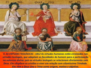II. AS VIRTUDES TEOLÓGICAS - 1812 As virtudes humanas estão enraizadas nas
virtudes teologais, que adaptam as faculdades do homem para a participação
na natureza divina: pois as virtudes teologais se relacionam diretamente com
Deus. Eles dispõem os cristãos a viver em relação com oSantíssima Trindade.
Eles têm o Deus Uno e Trino como origem, motivo e objetivo.
 