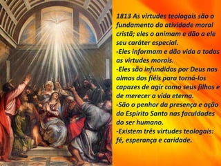 1813 As virtudes teologais são o
fundamento da atividade moral
cristã; eles o animam e dão a ele
seu caráter especial.
-Eles informam e dão vida a todas
as virtudes morais.
-Eles são infundidos por Deus nas
almas dos fiéis para torná-los
capazes de agir como seus filhos e
de merecer a vida eterna.
-São o penhor da presença e ação
do Espírito Santo nas faculdades
do ser humano.
-Existem três virtudes teologais:
fé, esperança e caridade.
 