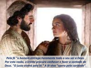 Pela fé "o homem entrega livremente todo o seu ser a Deus.
Por esta razão, o crente procura conhecer e fazer a vontade de
Deus. "O justo viverá pela fé." A fé viva "opera pela caridade".
 