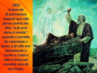 1815
O dom da
fé permanece
naquele que não
pecou contra ele.
Mas "a fé sem
obras é morta":
quando é privada
de esperança e
amor, a fé não une
plenamente o
crente a Cristo e
não o torna um
membro vivo de
seu Corpo.
 