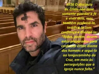 1816 O discípulo
de Cristo não deve
somente guardar a fé
e viver dela, mas
também professá-la,
testificá-la com
confiança e divulgá-la:
"Todos, porém, devem
estar preparados para
confessar Cristo diante
dos homens e segui-lo
ao longocaminho da
Cruz, em meio às
perseguições que a
Igreja nunca falta.”
 