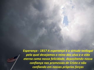 Esperança - 1817 A esperança é a virtude teologal
pela qual desejamos o reino dos céus e a vida
eterna como nossa felicidade, depositando nossa
confiança nas promessas de Cristo e não
confiando em nossas próprias forças
 