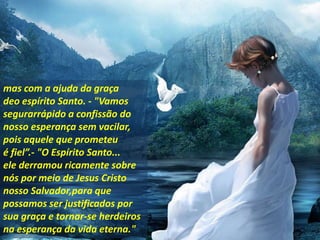 mas com a ajuda da graça
deo espírito Santo. - "Vamos
segurarrápido a confissão do
nosso esperança sem vacilar,
pois aquele que prometeu
é fiel”.- "O Espírito Santo...
ele derramou ricamente sobre
nós por meio de Jesus Cristo
nosso Salvador,para que
possamos ser justificados por
sua graça e tornar-se herdeiros
na esperança da vida eterna."
 