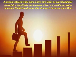 A pessoa virtuosa tende para o bem com todas as suas faculdades
sensoriais e espirituais; ele persegue o bem e o escolhe em ações
concretas. O objetivo de uma vida virtuosa é tornar-se como Deus
 