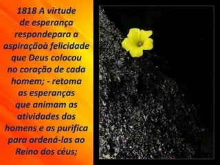 1818 A virtude
de esperança
respondepara a
aspiraçãoà felicidade
que Deus colocou
no coração de cada
homem; - retoma
as esperanças
que animam as
atividades dos
homens e as purifica
para ordená-las ao
Reino dos céus;
 