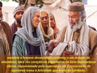 mantém o homem desanimado;sustenta-o em tempos de
abandono; abre seu coração na expectativa da bem-aventurança
eterna. Impulsionado pela esperança, ele é preservado do
egoísmoe levou à felicidade que brota da caridade.
 