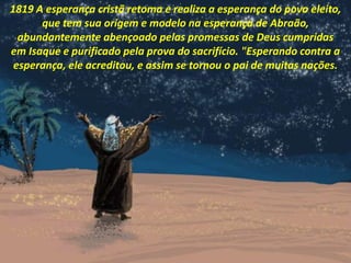 1819 A esperança cristã retoma e realiza a esperança do povo eleito,
que tem sua origem e modelo na esperança de Abraão,
abundantemente abençoado pelas promessas de Deus cumpridas
em Isaque e purificado pela prova do sacrifício. "Esperando contra a
esperança, ele acreditou, e assim se tornou o pai de muitas nações.
 