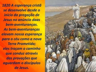 1820 A esperança cristã
se desenvolve desde o
início da pregação de
Jesus no anúncio daas
bem-aventuranças.
As bem-aventuranças
elevam nossa esperança
para o céu como a nova
Terra Prometida;
eles traçam o caminho
que conduz através
das provações que
aguardam o discípulos
de Jesus.
 